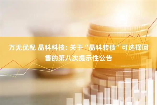 万无优配 晶科科技: 关于“晶科转债”可选择回售的第八次提示性公告