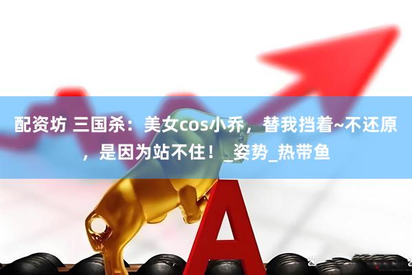 配资坊 三国杀：美女cos小乔，替我挡着~不还原，是因为站不住！_姿势_热带鱼