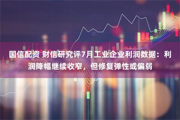 国信配资 财信研究评7月工业企业利润数据：利润降幅继续收窄，但修复弹性或偏弱
