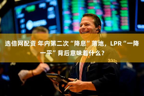 选倍网配资 年内第二次“降息”落地，LPR“一降一平”背后意味着什么？