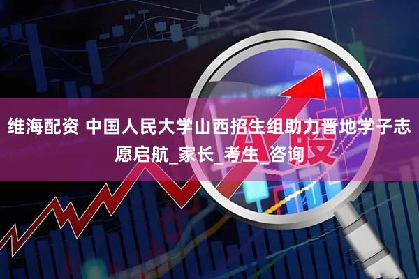 维海配资 中国人民大学山西招生组助力晋地学子志愿启航_家长_考生_咨询