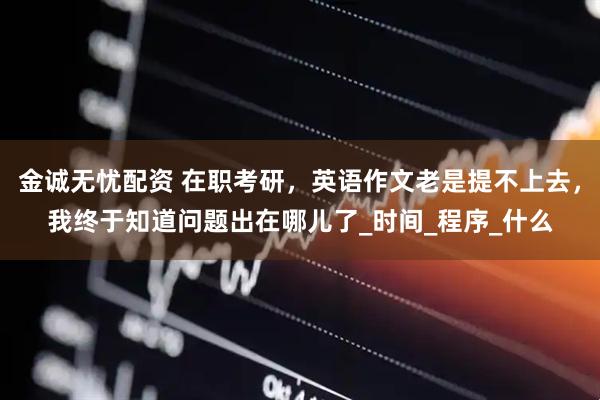 金诚无忧配资 在职考研，英语作文老是提不上去，我终于知道问题出在哪儿了_时间_程序_什么