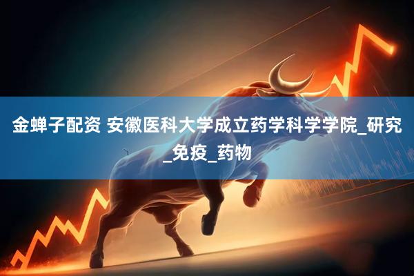 金蝉子配资 安徽医科大学成立药学科学学院_研究_免疫_药物