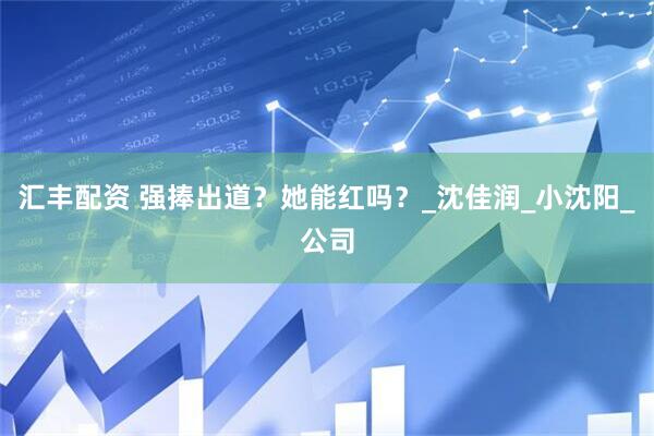 汇丰配资 强捧出道？她能红吗？_沈佳润_小沈阳_公司