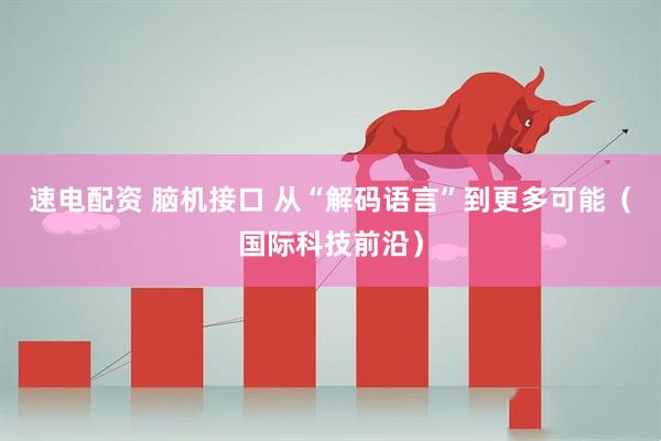 速电配资 脑机接口 从“解码语言”到更多可能（国际科技前沿）